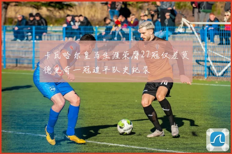 卡瓦哈尔皇马生涯荣膺27冠仅差莫德里奇一冠追平队史纪录