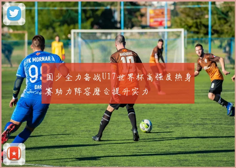 国少全力备战U17世界杯高强度热身赛助力阵容磨合提升实力