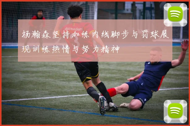 杨瀚森坚持加练内线脚步与罚球展现训练热情与努力精神