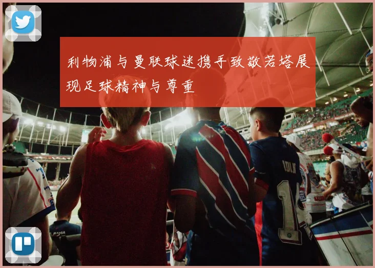 利物浦与曼联球迷携手致敬若塔展现足球精神与尊重