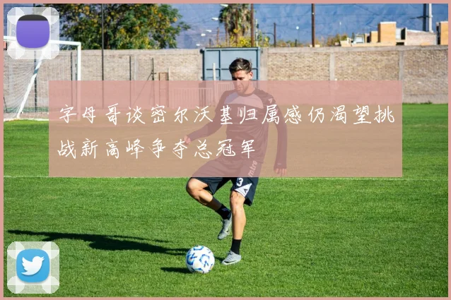 字母哥谈密尔沃基归属感仍渴望挑战新高峰争夺总冠军