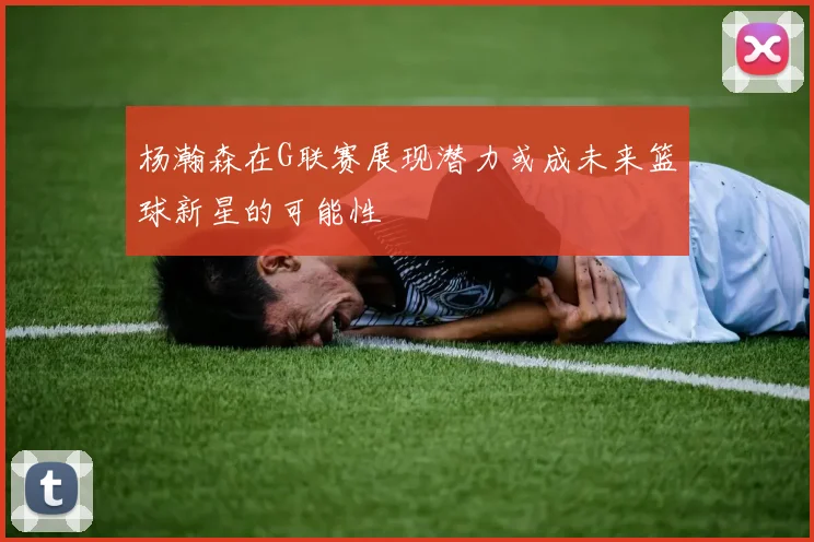 杨瀚森在G联赛展现潜力或成未来篮球新星的可能性