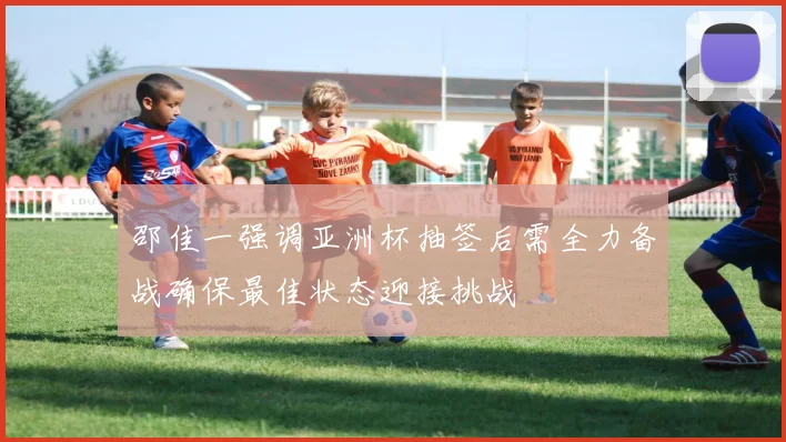 邵佳一强调亚洲杯抽签后需全力备战确保最佳状态迎接挑战
