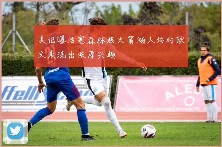 美记曝活塞森林狼火箭湖人均对欧文表现出浓厚兴趣