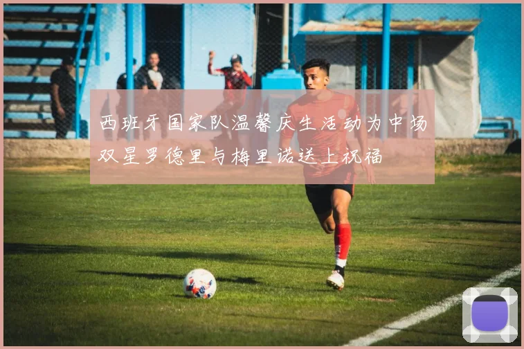 西班牙国家队温馨庆生活动为中场双星罗德里与梅里诺送上祝福