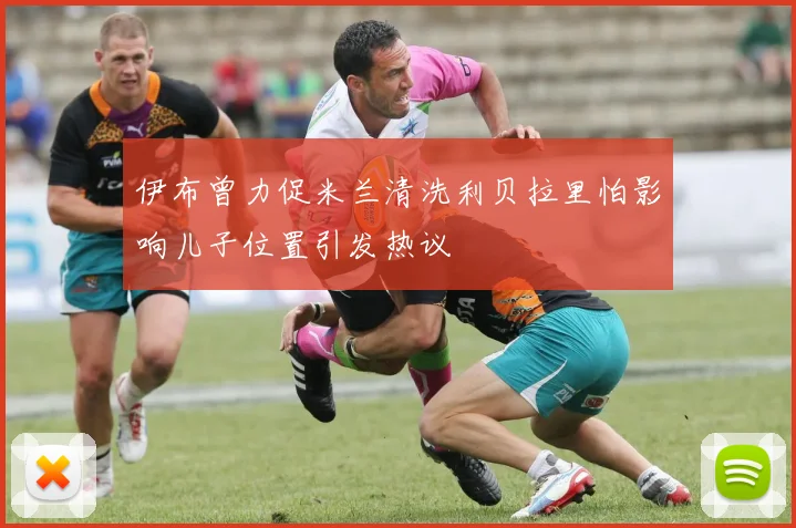 伊布曾力促米兰清洗利贝拉里怕影响儿子位置引发热议