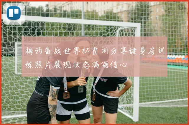 梅西备战世界杯首训分享健身房训练照片展现状态满满信心
