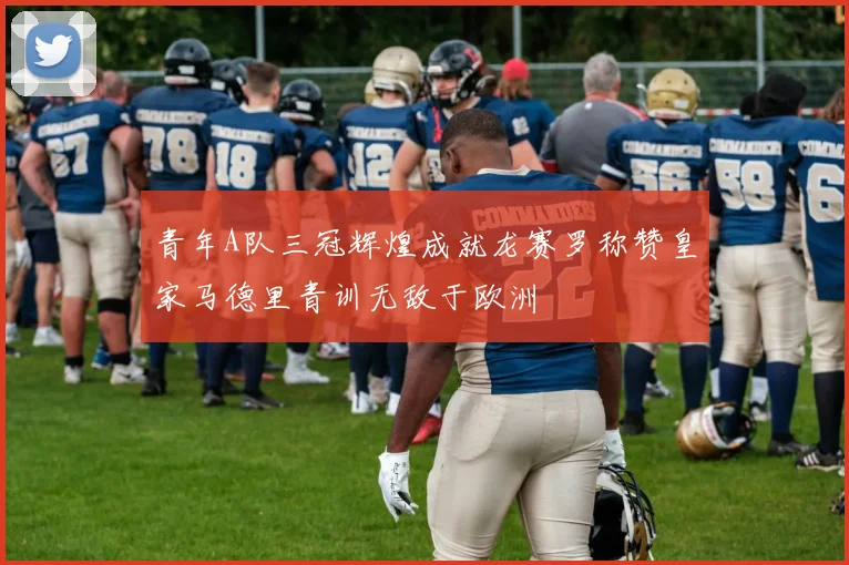 青年A队三冠辉煌成就龙赛罗称赞皇家马德里青训无敌于欧洲