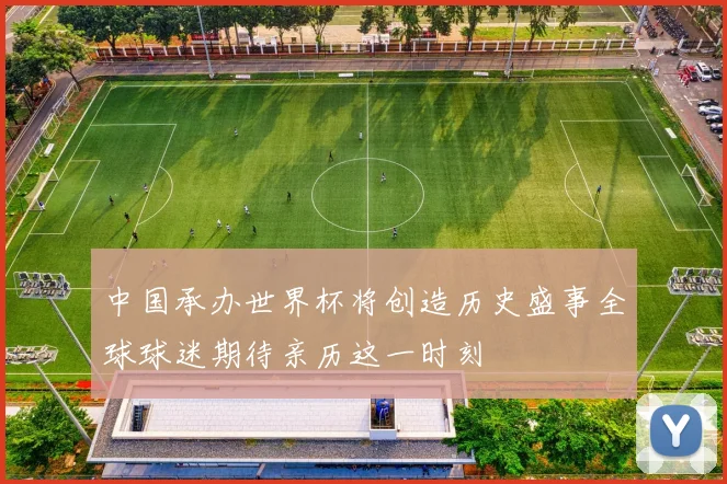 中国承办世界杯将创造历史盛事全球球迷期待亲历这一时刻