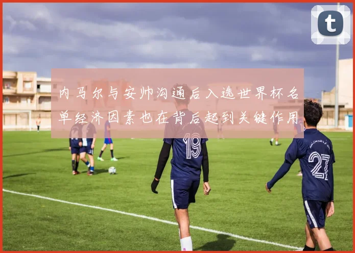 内马尔与安帅沟通后入选世界杯名单经济因素也在背后起到关键作用
