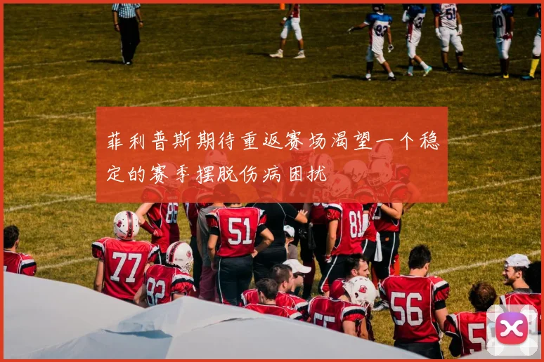 菲利普斯期待重返赛场渴望一个稳定的赛季摆脱伤病困扰
