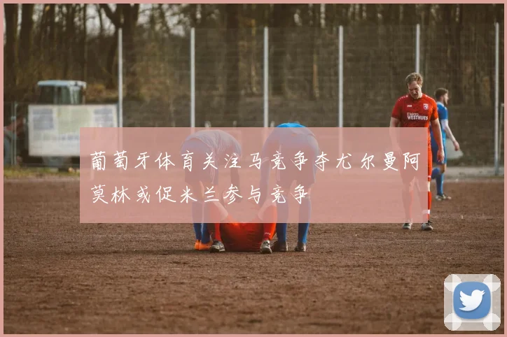 葡萄牙体育关注马竞争夺尤尔曼阿莫林或促米兰参与竞争