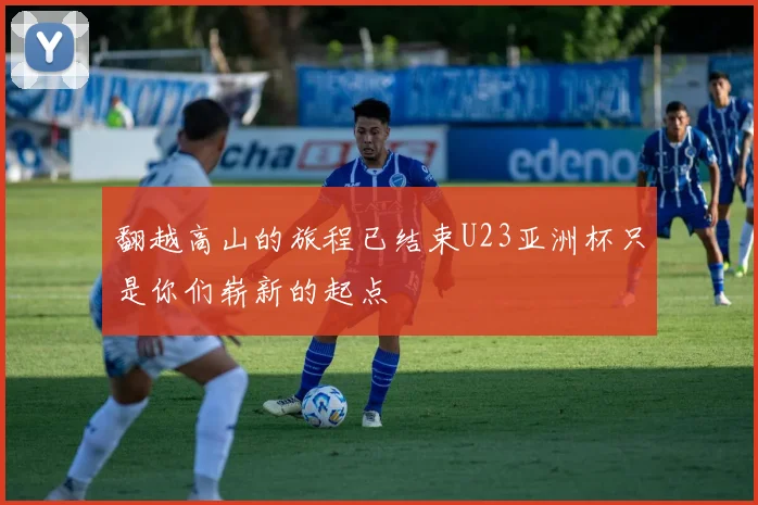 翻越高山的旅程已结束U23亚洲杯只是你们崭新的起点