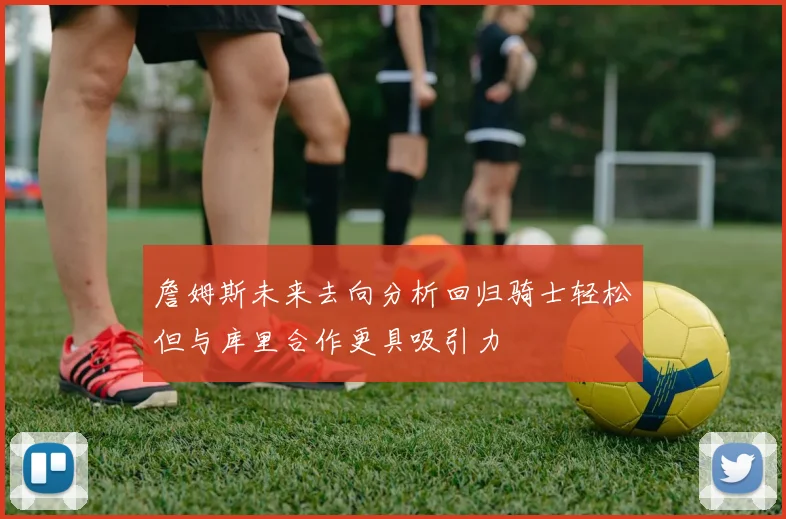 詹姆斯未来去向分析回归骑士轻松但与库里合作更具吸引力