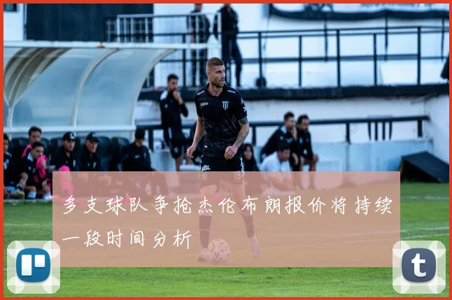 多支球队争抢杰伦布朗报价将持续一段时间分析