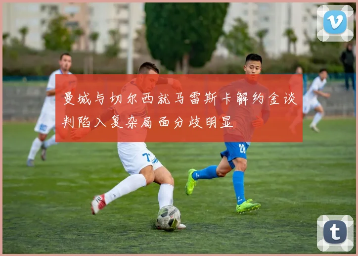 曼城与切尔西就马雷斯卡解约金谈判陷入复杂局面分歧明显